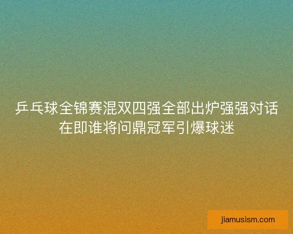 乒乓球全锦赛混双四强全部出炉强强对话在即谁将问鼎冠军引爆球迷