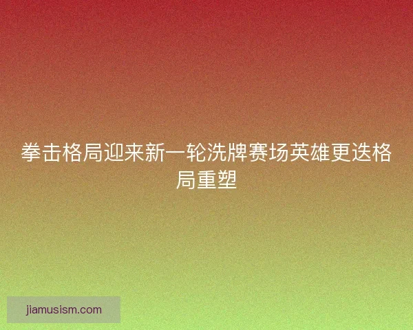 拳击格局迎来新一轮洗牌赛场英雄更迭格局重塑