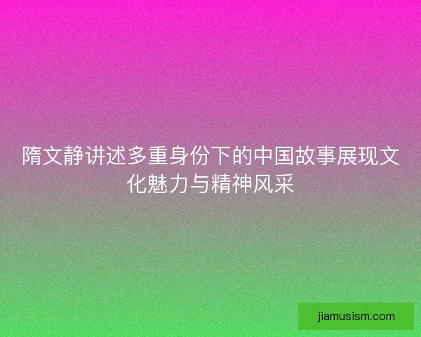 隋文静讲述多重身份下的中国故事展现文化魅力与精神风采 隋文静讲述多重身份下的中国故事展现文化魅力与精神风采