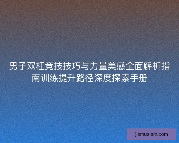 男子双杠竞技技巧与力量美感全面解析指南训练提升路径深度探索手册 男子双杠竞技技巧与力量美感全面解析指南训练提升路径深度探索手册