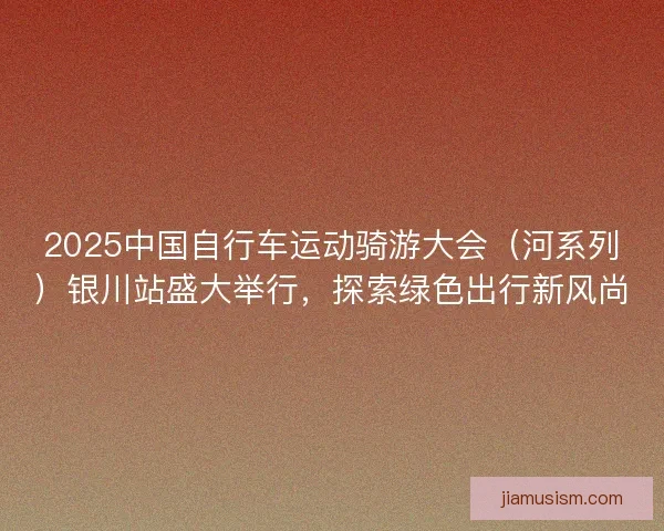 2025中国自行车运动骑游大会（河系列）银川站盛大举行，探索绿色出行新风尚