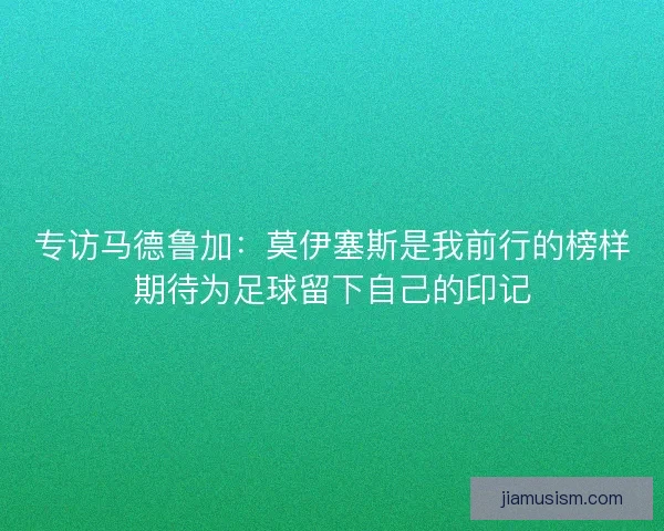 专访马德鲁加:莫伊塞斯是我前行的榜样期待为足球留下自己的印记 专访马德鲁加:莫伊塞斯是我前行的榜样期待为足球留下自己的印记