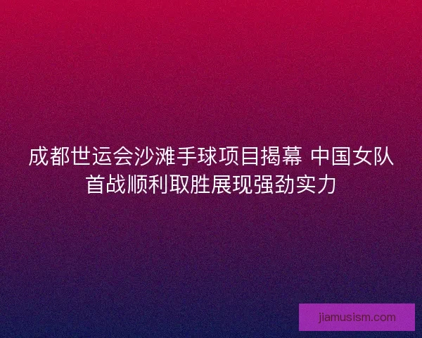 成都世运会沙滩手球项目揭幕 中国女队首战顺利取胜展现强劲实力