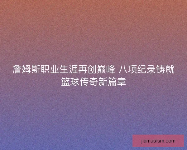 詹姆斯职业生涯再创巅峰 八项纪录铸就篮球传奇新篇章 詹姆斯职业生涯再创巅峰 八项纪录铸就篮球传奇新篇章