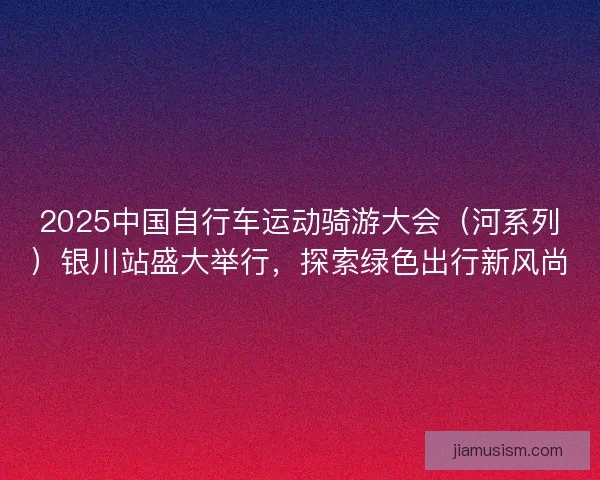 2025中国自行车运动骑游大会（河系列）银川站盛大举行，探索绿色出行新风尚