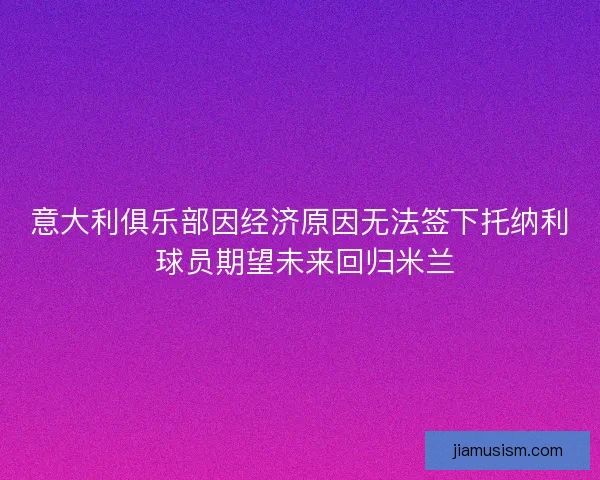 意大利俱乐部因经济原因无法签下托纳利 球员期望未来回归米兰