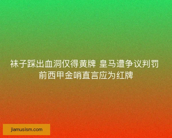 袜子踩出血洞仅得黄牌 皇马遭争议判罚 前西甲金哨直言应为红牌
