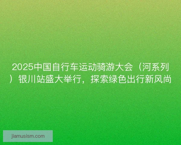 2025中国自行车运动骑游大会（河系列）银川站盛大举行，探索绿色出行新风尚