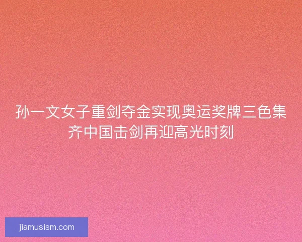 孙一文女子重剑夺金实现奥运奖牌三色集齐中国击剑再迎高光时刻